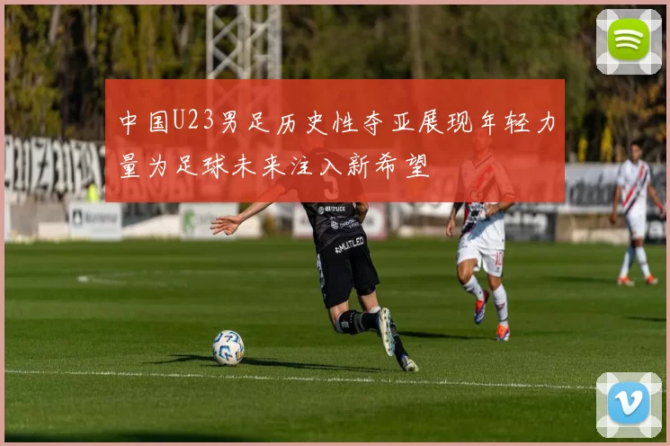 中国U23男足历史性夺亚展现年轻力量为足球未来注入新希望