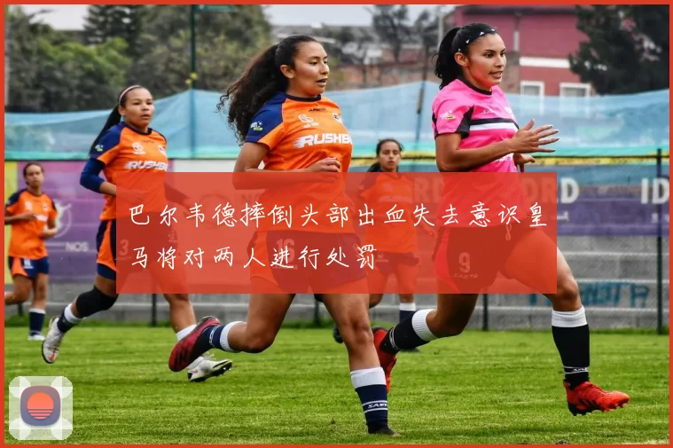 巴尔韦德摔倒头部出血失去意识皇马将对两人进行处罚