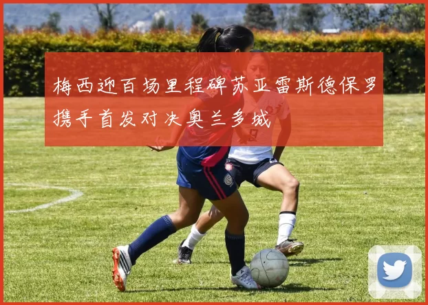 梅西迎百场里程碑苏亚雷斯德保罗携手首发对决奥兰多城
