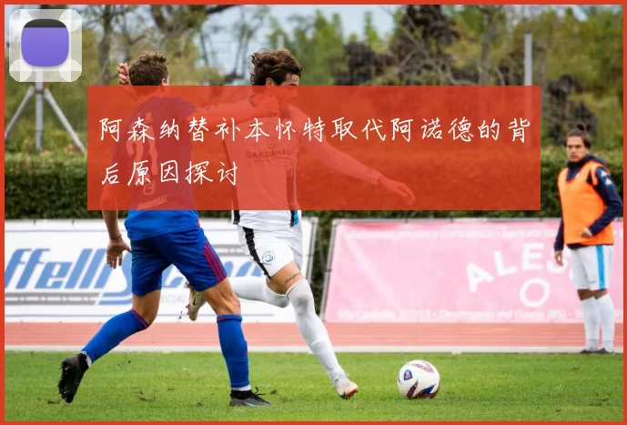 阿森纳替补本怀特取代阿诺德的背后原因探讨
