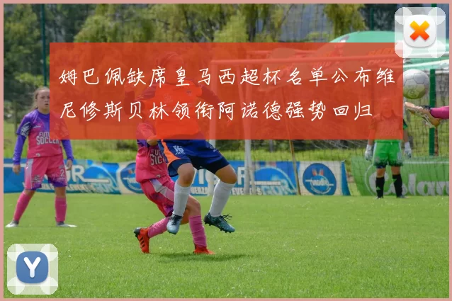 姆巴佩缺席皇马西超杯名单公布维尼修斯贝林领衔阿诺德强势回归