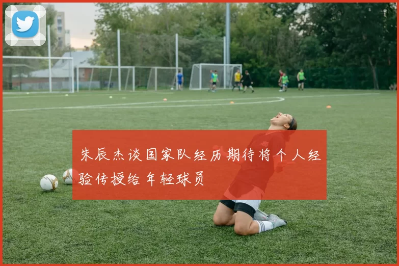 朱辰杰谈国家队经历期待将个人经验传授给年轻球员