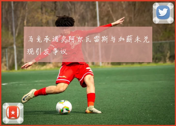 马竞承诺卖阿尔瓦雷斯与加薪未兑现引发争议