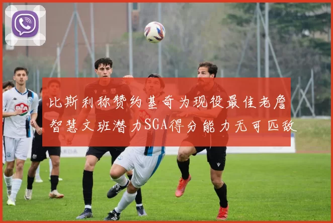 比斯利称赞约基奇为现役最佳老詹智慧文班潜力SGA得分能力无可匹敌