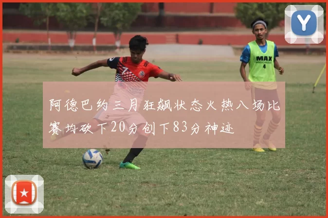 阿德巴约三月狂飙状态火热八场比赛均砍下20分创下83分神迹