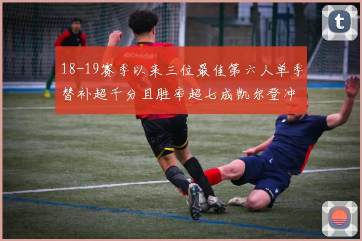 18-19赛季以来三位最佳第六人单季替补超千分且胜率超七成凯尔登冲击新高