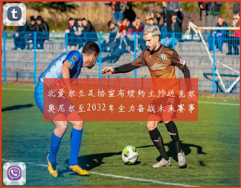 北爱尔兰足协宣布续约主帅迈克尔奥尼尔至2032年全力备战未来赛事