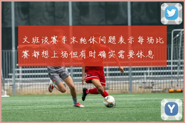 文班谈赛季末轮休问题表示每场比赛都想上场但有时确实需要休息