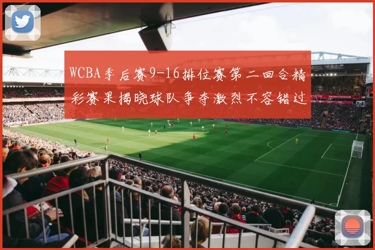 WCBA季后赛9-16排位赛第二回合精彩赛果揭晓球队争夺激烈不容错过