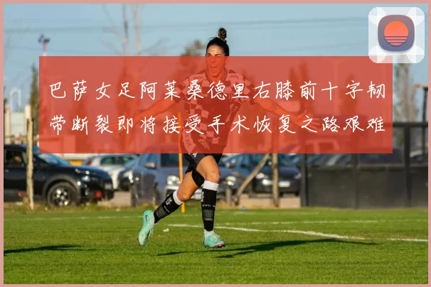 巴萨女足阿莱桑德里右膝前十字韧带断裂即将接受手术恢复之路艰难