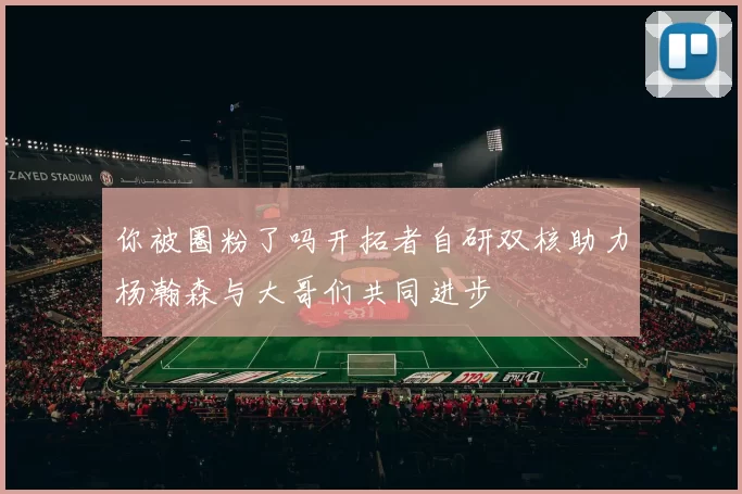 你被圈粉了吗开拓者自研双核助力杨瀚森与大哥们共同进步