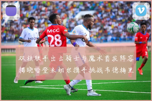 双核联手出击骑士与魔术首发阵容揭晓哈登米切尔携手挑战韦德梅里尔