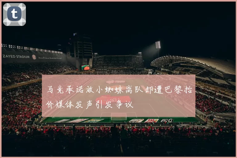 马竞承诺放小蜘蛛离队却遭巴黎抬价媒体发声引发争议