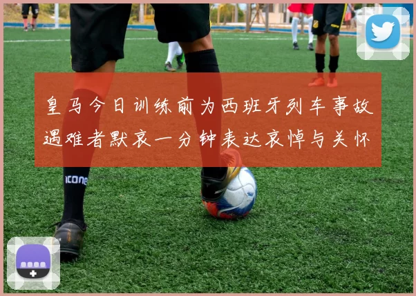 皇马今日训练前为西班牙列车事故遇难者默哀一分钟表达哀悼与关怀