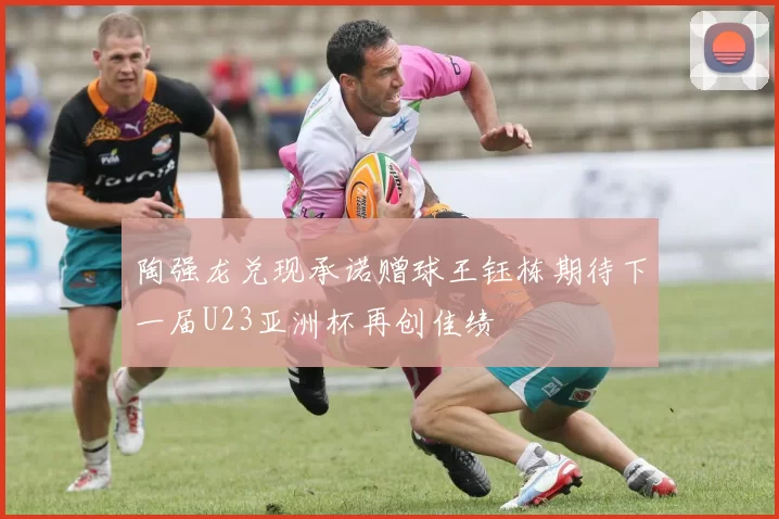 陶强龙兑现承诺赠球王钰栋期待下一届U23亚洲杯再创佳绩