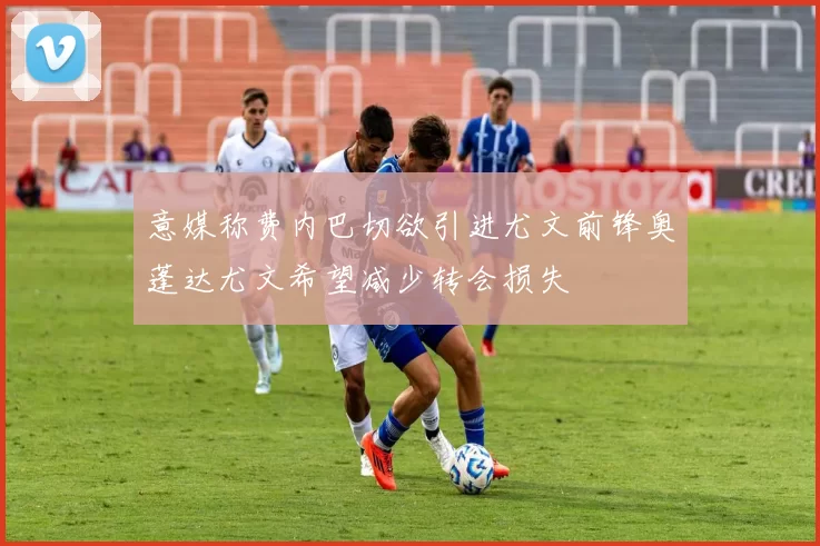 意媒称费内巴切欲引进尤文前锋奥蓬达尤文希望减少转会损失