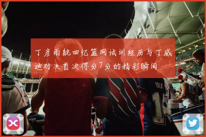 丁彦雨航回忆篮网试训经历与丁威迪对决首次得分7分的精彩瞬间