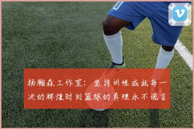 杨瀚森工作室：坚持训练成就每一次的辉煌时刻篮球的真理永不谎言
