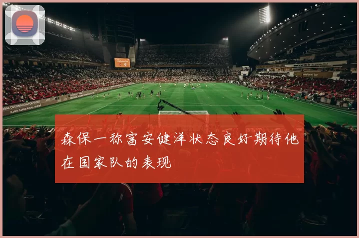 森保一称富安健洋状态良好期待他在国家队的表现